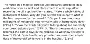 The nurse on a medical-surgical unit prepares scheduled daily medications for a client and places them in a pill cup. After receiving the pill cup, the client states, "I take a whole tablet of metoprolol at home. Why did you cut this one in half?" What is the best response by the nurse? 1. "Do you know how many milligrams of metoprolol you normally take at home every day?" [24%] 2. "Show me which pill you're talking about so I can verify your prescriptions again." [55%] 3. "This is the same dose you received the past 3 days in the hospital, so we know it's safe to take." [1%] 4. "Your health care provider has prescribed a half-dose of metoprolol while you're in the hospital." [18%]