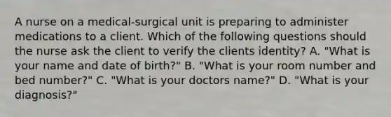 A nurse on a medical-surgical unit is preparing to administer medications to a client. Which of the following questions should the nurse ask the client to verify the clients identity? A. "What is your name and date of birth?" B. "What is your room number and bed number?" C. "What is your doctors name?" D. "What is your diagnosis?"