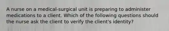 A nurse on a medical-surgical unit is preparing to administer medications to a client. Which of the following questions should the nurse ask the client to verify the client's identity?