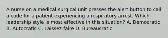 A nurse on a medical-surgical unit presses the alert button to call a code for a patient experiencing a respiratory arrest. Which leadership style is most effective in this situation? A. Democratic B. Autocratic C. Laissez-faire D. Bureaucratic