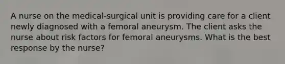 A nurse on the​ medical-surgical unit is providing care for a client newly diagnosed with a femoral aneurysm. The client asks the nurse about risk factors for femoral aneurysms. What is the best response by the​ nurse?