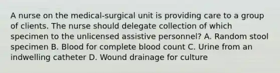 A nurse on the medical-surgical unit is providing care to a group of clients. The nurse should delegate collection of which specimen to the unlicensed assistive personnel? A. Random stool specimen B. Blood for complete blood count C. Urine from an indwelling catheter D. Wound drainage for culture