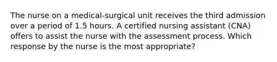 The nurse on a medical-surgical unit receives the third admission over a period of 1.5 hours. A certified nursing assistant (CNA) offers to assist the nurse with the assessment process. Which response by the nurse is the most appropriate?