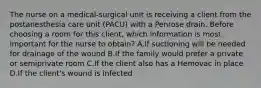 The nurse on a medical-surgical unit is receiving a client from the postanesthesia care unit (PACU) with a Penrose drain. Before choosing a room for this client, which information is most important for the nurse to obtain? A.If suctioning will be needed for drainage of the wound B.If the family would prefer a private or semiprivate room C.If the client also has a Hemovac in place D.If the client's wound is infected