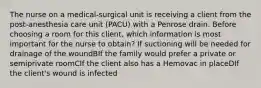 The nurse on a medical-surgical unit is receiving a client from the post-anesthesia care unit (PACU) with a Penrose drain. Before choosing a room for this client, which information is most important for the nurse to obtain? If suctioning will be needed for drainage of the woundBIf the family would prefer a private or semiprivate roomCIf the client also has a Hemovac in placeDIf the client's wound is infected