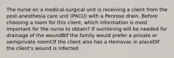 The nurse on a medical-surgical unit is receiving a client from the post-anesthesia care unit (PACU) with a Penrose drain. Before choosing a room for this client, which information is most important for the nurse to obtain? If suctioning will be needed for drainage of the woundBIf the family would prefer a private or semiprivate roomCIf the client also has a Hemovac in placeDIf the client's wound is infected