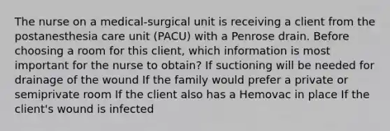 The nurse on a medical-surgical unit is receiving a client from the postanesthesia care unit (PACU) with a Penrose drain. Before choosing a room for this client, which information is most important for the nurse to obtain? If suctioning will be needed for drainage of the wound If the family would prefer a private or semiprivate room If the client also has a Hemovac in place If the client's wound is infected