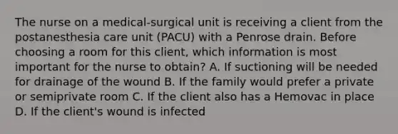 The nurse on a medical-surgical unit is receiving a client from the postanesthesia care unit (PACU) with a Penrose drain. Before choosing a room for this client, which information is most important for the nurse to obtain? A. If suctioning will be needed for drainage of the wound B. If the family would prefer a private or semiprivate room C. If the client also has a Hemovac in place D. If the client's wound is infected