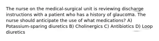 The nurse on the medical-surgical unit is reviewing discharge instructions with a patient who has a history of glaucoma. The nurse should anticipate the use of what medications? A) Potassium-sparing diuretics B) Cholinergics C) Antibiotics D) Loop diuretics