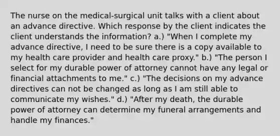 The nurse on the medical-surgical unit talks with a client about an advance directive. Which response by the client indicates the client understands the information? a.) "When I complete my advance directive, I need to be sure there is a copy available to my health care provider and health care proxy." b.) "The person I select for my durable power of attorney cannot have any legal or financial attachments to me." c.) "The decisions on my advance directives can not be changed as long as I am still able to communicate my wishes." d.) "After my death, the durable power of attorney can determine my funeral arrangements and handle my finances."