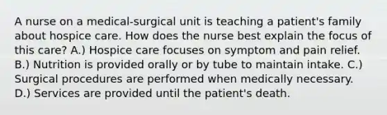 A nurse on a medical-surgical unit is teaching a patient's family about hospice care. How does the nurse best explain the focus of this care? A.) Hospice care focuses on symptom and pain relief. B.) Nutrition is provided orally or by tube to maintain intake. C.) Surgical procedures are performed when medically necessary. D.) Services are provided until the patient's death.