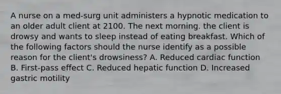 A nurse on a med-surg unit administers a hypnotic medication to an older adult client at 2100. The next morning. the client is drowsy and wants to sleep instead of eating breakfast. Which of the following factors should the nurse identify as a possible reason for the client's drowsiness? A. Reduced cardiac function B. First-pass effect C. Reduced hepatic function D. Increased gastric motility