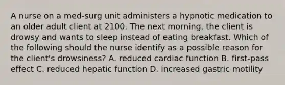 A nurse on a med-surg unit administers a hypnotic medication to an older adult client at 2100. The next morning, the client is drowsy and wants to sleep instead of eating breakfast. Which of the following should the nurse identify as a possible reason for the client's drowsiness? A. reduced cardiac function B. first-pass effect C. reduced hepatic function D. increased gastric motility