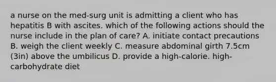 a nurse on the med-surg unit is admitting a client who has hepatitis B with ascites. which of the following actions should the nurse include in the plan of care? A. initiate contact precautions B. weigh the client weekly C. measure abdominal girth 7.5cm (3in) above the umbilicus D. provide a high-calorie. high-carbohydrate diet