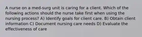 A nurse on a med-surg unit is caring for a client. Which of the following actions should the nurse take first when using the nursing process? A) Identify goals for client care. B) Obtain client information C) Document nursing care needs D) Evaluate the effectiveness of care