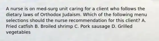 A nurse is on med-surg unit caring for a client who follows the dietary laws of Orthodox Judaism. Which of the following menu selections should the nurse recommendation for this client? A. Fried catfish B. Broiled shrimp C. Pork sausage D. Grilled vegetables