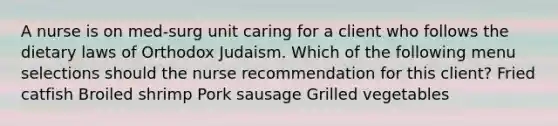 A nurse is on med-surg unit caring for a client who follows the dietary laws of Orthodox Judaism. Which of the following menu selections should the nurse recommendation for this client? Fried catfish Broiled shrimp Pork sausage Grilled vegetables