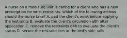 A nurse on a med-surg unit is caring for a client who has a new prescription for wrist restraints. Which of the following actions should the nurse take? A. pad the client's wrist before applying the restraints B. evaluate the client's circulation q8h after application C. remove the restraints q4h to evaluate the client's status D. secure the restraint ties to the bed's side rails