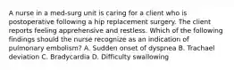 A nurse in a med-surg unit is caring for a client who is postoperative following a hip replacement surgery. The client reports feeling apprehensive and restless. Which of the following findings should the nurse recognize as an indication of pulmonary embolism? A. Sudden onset of dyspnea B. Trachael deviation C. Bradycardia D. Difficulty swallowing