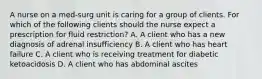 A nurse on a med-surg unit is caring for a group of clients. For which of the following clients should the nurse expect a prescription for fluid restriction? A. A client who has a new diagnosis of adrenal insufficiency B. A client who has heart failure C. A client who is receiving treatment for diabetic ketoacidosis D. A client who has abdominal ascites