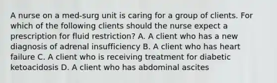 A nurse on a med-surg unit is caring for a group of clients. For which of the following clients should the nurse expect a prescription for fluid restriction? A. A client who has a new diagnosis of adrenal insufficiency B. A client who has heart failure C. A client who is receiving treatment for diabetic ketoacidosis D. A client who has abdominal ascites