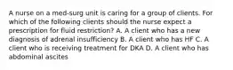 A nurse on a med-surg unit is caring for a group of clients. For which of the following clients should the nurse expect a prescription for fluid restriction? A. A client who has a new diagnosis of adrenal insufficiency B. A client who has HF C. A client who is receiving treatment for DKA D. A client who has abdominal ascites