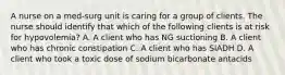 A nurse on a med-surg unit is caring for a group of clients. The nurse should identify that which of the following clients is at risk for hypovolemia? A. A client who has NG suctioning B. A client who has chronic constipation C. A client who has SIADH D. A client who took a toxic dose of sodium bicarbonate antacids