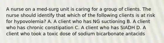 A nurse on a med-surg unit is caring for a group of clients. The nurse should identify that which of the following clients is at risk for hypovolemia? A. A client who has NG suctioning B. A client who has chronic constipation C. A client who has SIADH D. A client who took a toxic dose of sodium bicarbonate antacids