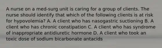 A nurse on a med-surg unit is caring for a group of clients. The nurse should identify that which of the following clients is at risk for hypovolemia? A. A client who has nasogastric suctioning B. A client who has chronic constipation C. A client who has syndrome of inappropriate antidiuretic hormone D. A client who took an toxic dose of sodium bicarbonate antacids