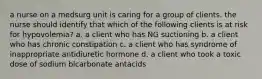 a nurse on a medsurg unit is caring for a group of clients. the nurse should identify that which of the following clients is at risk for hypovolemia? a. a client who has NG suctioning b. a client who has chronic constipation c. a client who has syndrome of inappropriate antidiuretic hormone d. a client who took a toxic dose of sodium bicarbonate antacids