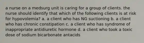 a nurse on a medsurg unit is caring for a group of clients. the nurse should identify that which of the following clients is at risk for hypovolemia? a. a client who has NG suctioning b. a client who has chronic constipation c. a client who has syndrome of inappropriate antidiuretic hormone d. a client who took a toxic dose of sodium bicarbonate antacids