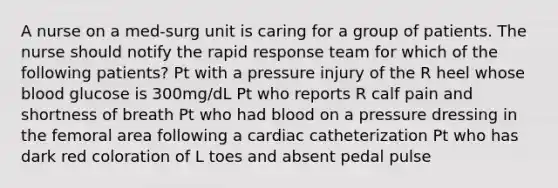 A nurse on a med-surg unit is caring for a group of patients. The nurse should notify the rapid response team for which of the following patients? Pt with a pressure injury of the R heel whose blood glucose is 300mg/dL Pt who reports R calf pain and shortness of breath Pt who had blood on a pressure dressing in the femoral area following a cardiac catheterization Pt who has dark red coloration of L toes and absent pedal pulse