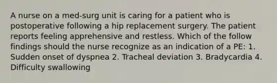 A nurse on a med-surg unit is caring for a patient who is postoperative following a hip replacement surgery. The patient reports feeling apprehensive and restless. Which of the follow findings should the nurse recognize as an indication of a PE: 1. Sudden onset of dyspnea 2. Tracheal deviation 3. Bradycardia 4. Difficulty swallowing