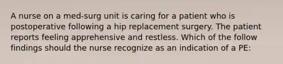 A nurse on a med-surg unit is caring for a patient who is postoperative following a hip replacement surgery. The patient reports feeling apprehensive and restless. Which of the follow findings should the nurse recognize as an indication of a PE: