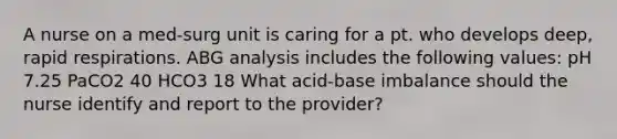 A nurse on a med-surg unit is caring for a pt. who develops deep, rapid respirations. ABG analysis includes the following values: pH 7.25 PaCO2 40 HCO3 18 What acid-base imbalance should the nurse identify and report to the provider?