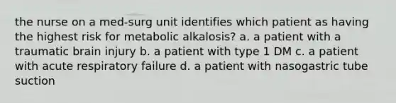 the nurse on a med-surg unit identifies which patient as having the highest risk for metabolic alkalosis? a. a patient with a traumatic brain injury b. a patient with type 1 DM c. a patient with acute respiratory failure d. a patient with nasogastric tube suction