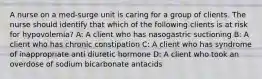 A nurse on a med-surge unit is caring for a group of clients. The nurse should identify that which of the following clients is at risk for hypovolemia? A: A client who has nasogastric suctioning B: A client who has chronic constipation C: A client who has syndrome of inappropriate anti diuretic hormone D: A client who took an overdose of sodium bicarbonate antacids