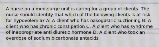 A nurse on a med-surge unit is caring for a group of clients. The nurse should identify that which of the following clients is at risk for hypovolemia? A: A client who has nasogastric suctioning B: A client who has chronic constipation C: A client who has syndrome of inappropriate anti diuretic hormone D: A client who took an overdose of sodium bicarbonate antacids