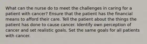 What can the nurse do to meet the challenges in caring for a patient with cancer? Ensure that the patient has the financial means to afford their care. Tell the patient about the things the patient has done to cause cancer. Identify own perception of cancer and set realistic goals. Set the same goals for all patients with cancer.