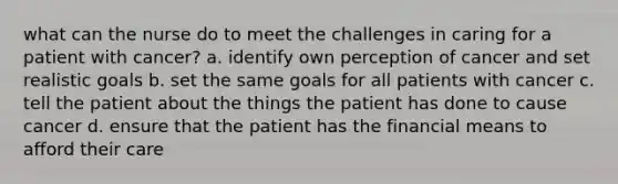 what can the nurse do to meet the challenges in caring for a patient with cancer? a. identify own perception of cancer and set realistic goals b. set the same goals for all patients with cancer c. tell the patient about the things the patient has done to cause cancer d. ensure that the patient has the financial means to afford their care