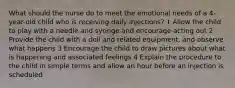 What should the nurse do to meet the emotional needs of a 4-year-old child who is receiving daily injections? 1 Allow the child to play with a needle and syringe and encourage acting out 2 Provide the child with a doll and related equipment, and observe what happens 3 Encourage the child to draw pictures about what is happening and associated feelings 4 Explain the procedure to the child in simple terms and allow an hour before an injection is scheduled