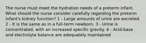 The nurse must meet the hydration needs of a preterm infant. What should the nurse consider carefully regarding the preterm infant's kidney function? 1 - Large amounts of urine are excreted. 2 - It is the same as in a full-term newborn. 3 - Urine is concentrated, with an increased specific gravity. 4 - Acid-base and electrolyte balance are adequately maintained