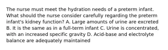 The nurse must meet the hydration needs of a preterm infant. What should the nurse consider carefully regarding the preterm infant's kidney function? A. Large amounts of urine are excreted B. It is the same as in a full-term infant C. Urine is concentrated, with an increased specific gravity D. Acid-base and electrolyte balance are adequately maintained