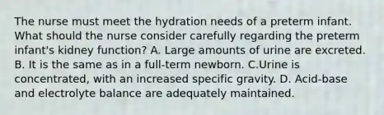 The nurse must meet the hydration needs of a preterm infant. What should the nurse consider carefully regarding the preterm infant's kidney function? A. Large amounts of urine are excreted. B. It is the same as in a full-term newborn. C.Urine is concentrated, with an increased specific gravity. D. Acid-base and electrolyte balance are adequately maintained.