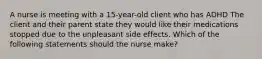 A nurse is meeting with a 15-year-old client who has ADHD The client and their parent state they would like their medications stopped due to the unpleasant side effects. Which of the following statements should the nurse make?