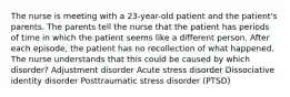 The nurse is meeting with a 23-year-old patient and the patient's parents. The parents tell the nurse that the patient has periods of time in which the patient seems like a different person. After each episode, the patient has no recollection of what happened. The nurse understands that this could be caused by which disorder? Adjustment disorder Acute stress disorder Dissociative identity disorder Posttraumatic stress disorder (PTSD)