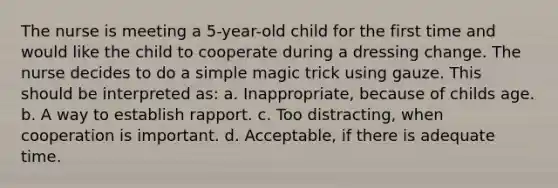 The nurse is meeting a 5-year-old child for the first time and would like the child to cooperate during a dressing change. The nurse decides to do a simple magic trick using gauze. This should be interpreted as: a. Inappropriate, because of childs age. b. A way to establish rapport. c. Too distracting, when cooperation is important. d. Acceptable, if there is adequate time.