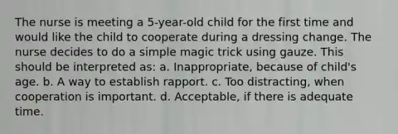 The nurse is meeting a 5-year-old child for the first time and would like the child to cooperate during a dressing change. The nurse decides to do a simple magic trick using gauze. This should be interpreted as: a. Inappropriate, because of child's age. b. A way to establish rapport. c. Too distracting, when cooperation is important. d. Acceptable, if there is adequate time.