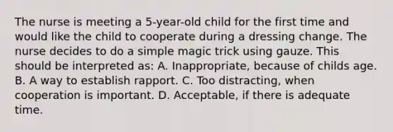 The nurse is meeting a 5-year-old child for the first time and would like the child to cooperate during a dressing change. The nurse decides to do a simple magic trick using gauze. This should be interpreted as: A. Inappropriate, because of childs age. B. A way to establish rapport. C. Too distracting, when cooperation is important. D. Acceptable, if there is adequate time.