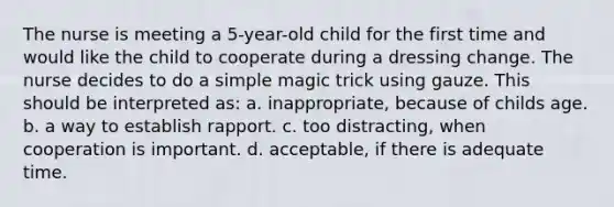 The nurse is meeting a 5-year-old child for the first time and would like the child to cooperate during a dressing change. The nurse decides to do a simple magic trick using gauze. This should be interpreted as: a. inappropriate, because of childs age. b. a way to establish rapport. c. too distracting, when cooperation is important. d. acceptable, if there is adequate time.